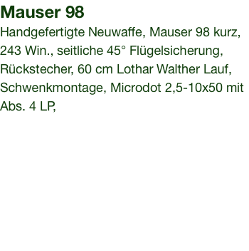 Mauser 98 Handgefertigte Neuwaffe, Mauser 98 kurz, 243 Win., seitliche 45° Flügelsicherung, Rückstecher, 60 cm Lothar Walther Lauf, Schwenkmontage, Microdot 2,5-10x50 mit Abs. 4 LP,  