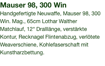 Mauser 98, 300 Win Handgefertigte Neuwaffe, Mauser 98, 300 Win. Mag., 65cm Lothar Walther Matchlauf, 12“ Dralllänge, verstärkte Kontur, Recknagel Flintenabzug, verlötete Weaverschiene, Kohlefaserschaft mit Kunstharzbettung. 