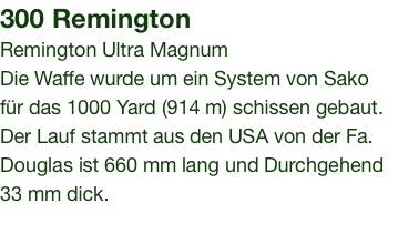 300 Remington Remington Ultra Magnum Die Waffe wurde um ein System von Sako für das 1000 Yard (914 m) schissen gebaut. Der Lauf stammt aus den USA von der Fa. Douglas ist 660 mm lang und Durchgehend 33 mm dick.